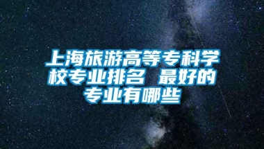 上海旅游高等专科学校专业排名 最好的专业有哪些