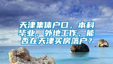 天津集体户口，本科毕业，外地工作，能否在天津买房落户？