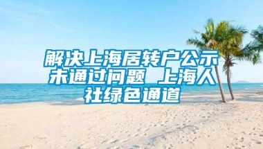 解决上海居转户公示未通过问题 上海人社绿色通道