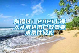 别错过！2021上海人才引进落户政策要求条件轻松