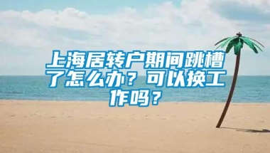 上海居转户期间跳槽了怎么办？可以换工作吗？