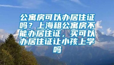 公寓房可以办居住证吗？上海租公寓房不能办居住证，买可以办居住证让小孩上学吗