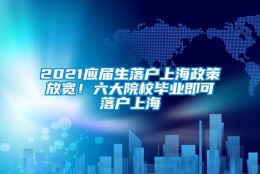 2021应届生落户上海政策放宽！六大院校毕业即可落户上海