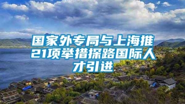 国家外专局与上海推21项举措探路国际人才引进