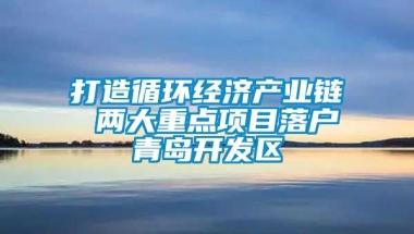 打造循环经济产业链 两大重点项目落户青岛开发区