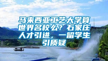 马来西亚工艺大学算世界名校么？石家庄人才引进，一留学生引质疑