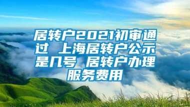 居转户2021初审通过 上海居转户公示是几号 居转户办理服务费用