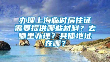 办理上海临时居住证需要提供哪些材料？去哪里办理？具体地址在哪？