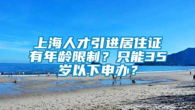 上海人才引进居住证有年龄限制？只能35岁以下申办？