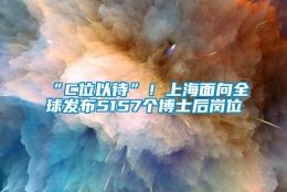 “C位以待”！上海面向全球发布5157个博士后岗位