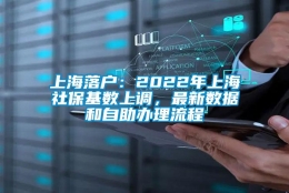 上海落户：2022年上海社保基数上调，最新数据和自助办理流程