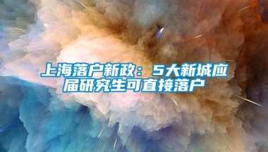 上海落户新政：5大新城应届研究生可直接落户