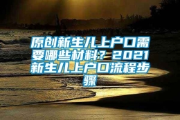 原创新生儿上户口需要哪些材料？2021新生儿上户口流程步骤