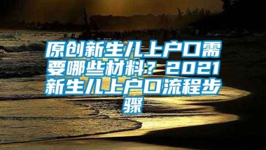 原创新生儿上户口需要哪些材料？2021新生儿上户口流程步骤