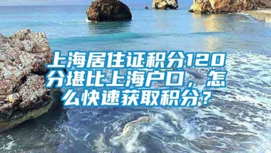 上海居住证积分120分堪比上海户口，怎么快速获取积分？