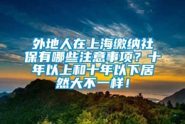 外地人在上海缴纳社保有哪些注意事项？十年以上和十年以下居然大不一样！