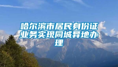 哈尔滨市居民身份证业务实现同城异地办理