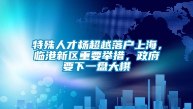 特殊人才杨超越落户上海，临港新区重要举措，政府要下一盘大棋