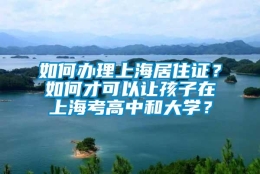 如何办理上海居住证？如何才可以让孩子在上海考高中和大学？