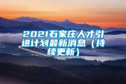 2021石家庄人才引进计划最新消息（持续更新）