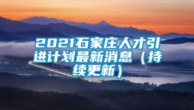 2021石家庄人才引进计划最新消息（持续更新）