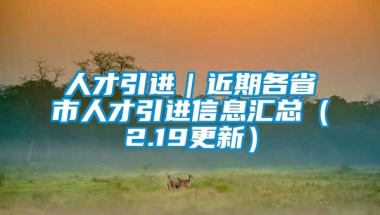 人才引进｜近期各省市人才引进信息汇总（2.19更新）