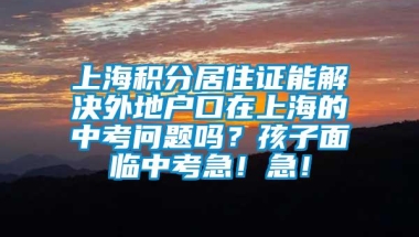 上海积分居住证能解决外地户口在上海的中考问题吗？孩子面临中考急！急！