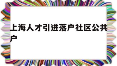 上海人才引进落户社区公共户(上海人才引进落户社区公共户地址)