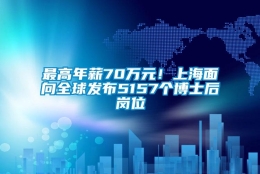 最高年薪70万元！上海面向全球发布5157个博士后岗位