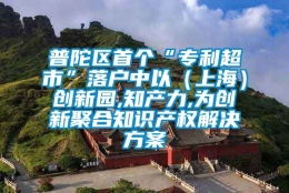 普陀区首个“专利超市”落户中以（上海）创新园,知产力,为创新聚合知识产权解决方案