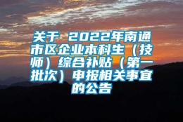 关于 2022年南通市区企业本科生（技师）综合补贴（第一批次）申报相关事宜的公告