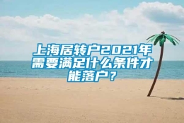 上海居转户2021年需要满足什么条件才能落户？