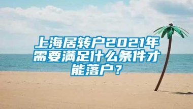 上海居转户2021年需要满足什么条件才能落户？