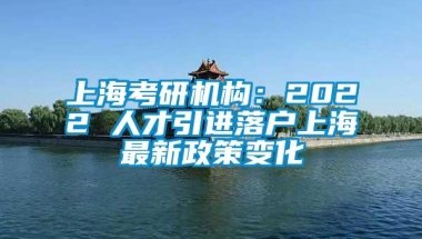 上海考研机构：2022 人才引进落户上海最新政策变化