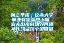 财富早报｜这些大学毕业有望落户上海 农夫山泉创始人再超马化腾登顶中国首富