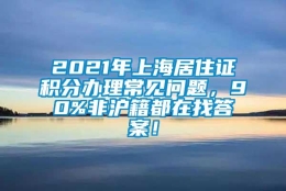 2021年上海居住证积分办理常见问题，90%非沪籍都在找答案！