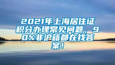 2021年上海居住证积分办理常见问题，90%非沪籍都在找答案！