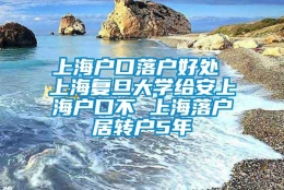 上海户口落户好处 上海复旦大学给安上海户口不 上海落户居转户5年