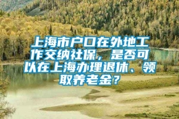 上海市户口在外地工作交纳社保，是否可以在上海办理退休、领取养老金？