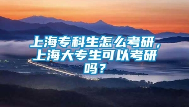 上海专科生怎么考研，上海大专生可以考研吗？