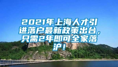 2021年上海人才引进落户最新政策出台，只需2年即可全家落沪！