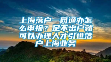 上海落户一网通办怎么申报？足不出户就可以办理人才引进落户上海业务