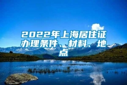 2022年上海居住证办理条件、材料、地点