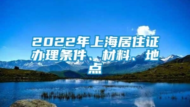 2022年上海居住证办理条件、材料、地点