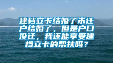 建档立卡结婚了未迁户结婚了，但是户口没迁，我还能享受建档立卡的帮扶吗？