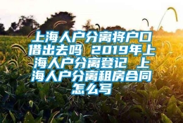 上海人户分离将户口借出去吗 2019年上海人户分离登记 上海人户分离租房合同怎么写