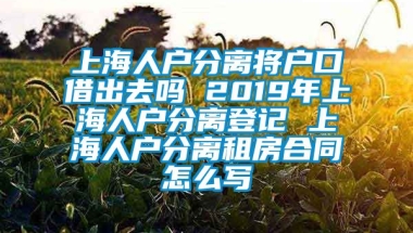 上海人户分离将户口借出去吗 2019年上海人户分离登记 上海人户分离租房合同怎么写