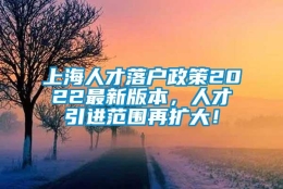 上海人才落户政策2022最新版本，人才引进范围再扩大！