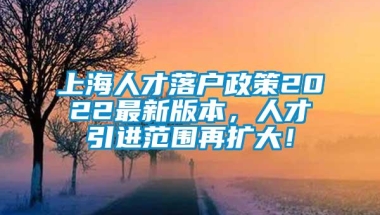 上海人才落户政策2022最新版本，人才引进范围再扩大！