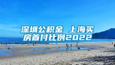 深圳公积金 上海买房首付比例2022